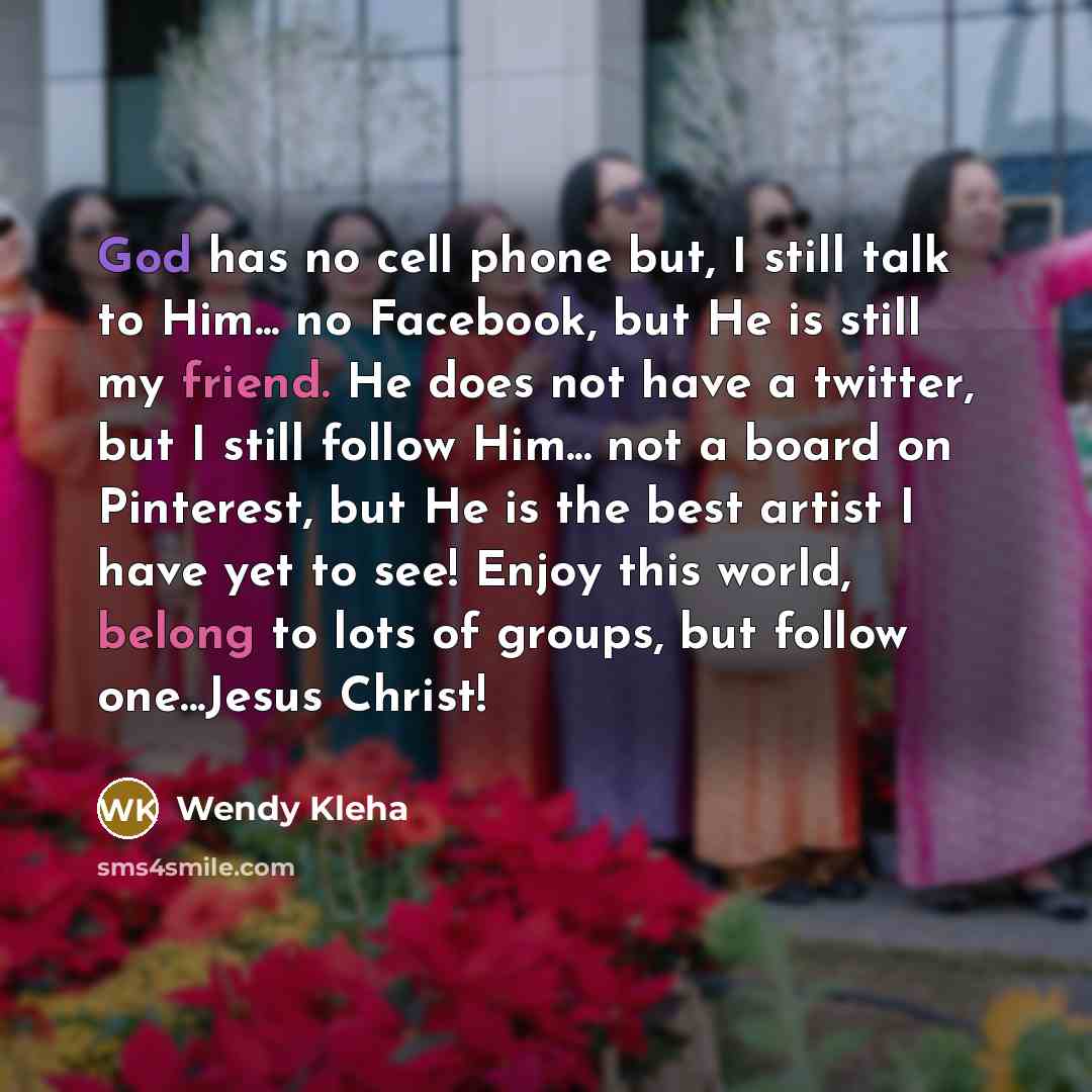 “God has no cell phone but, I still talk to Him... no Facebook, but He is still my friend. He does not have a twitter, but I still follow Him... not a board on Pinterest, but He is the best artist I have yet to see! Enjoy this world, belong to lots of groups, but follow one...Jesus Christ!” quote by Wendy Kleha