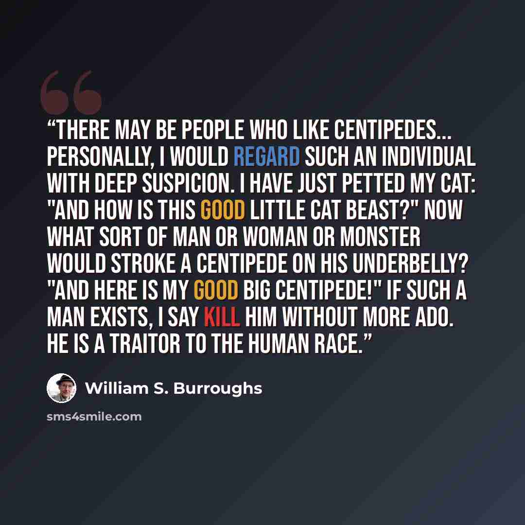 “There may be people who like centipedes... Personally, I would regard such an individual with deep suspicion. I have just petted my cat: "And how is this good little cat beast?" Now what sort of man or woman or monster would stroke a centipede on his underbelly? "And here is my good big…” quote by William S. Burroughs