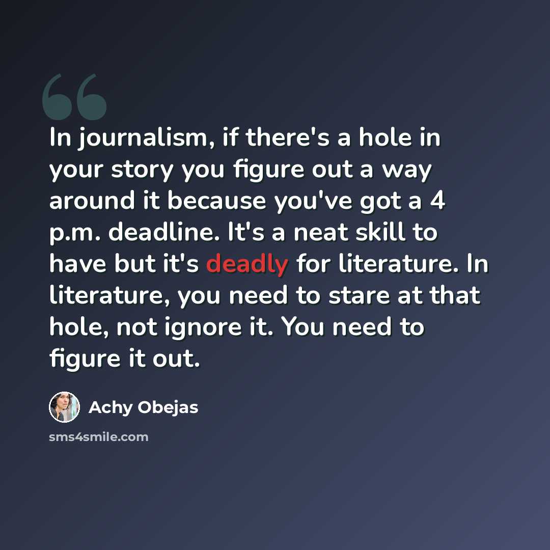 “In journalism, if there's a hole in your story you figure out a way around it because you've got a 4 p.m. deadline. It's a neat skill to have but it's deadly for literature. In literature, you need to stare at that hole, not ignore it. You need to figure it out.” quote by Achy Obejas