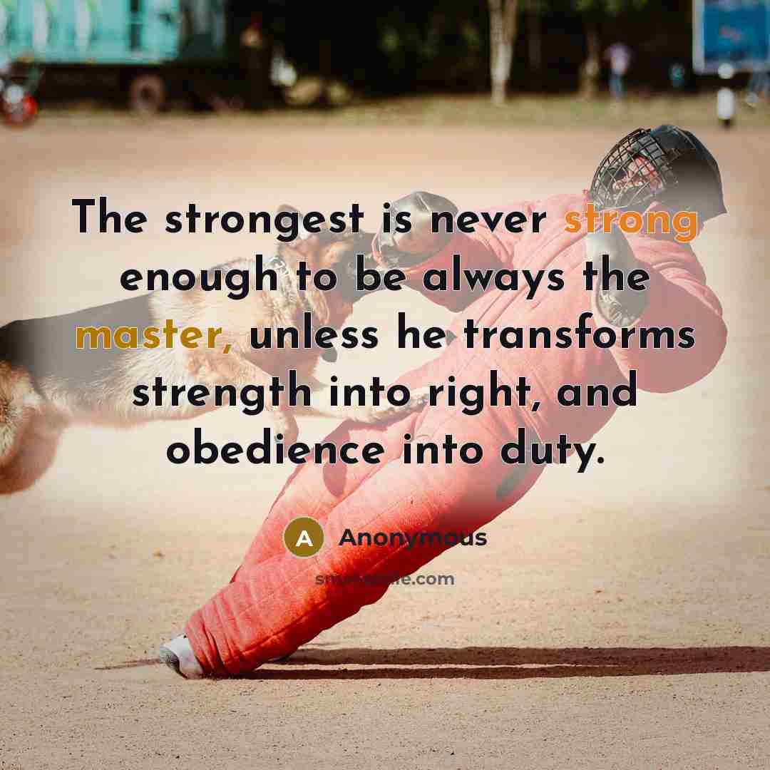 “The strongest is never strong enough to be always the master, unless he transforms strength into right, and obedience into duty.” quote by Anonymous