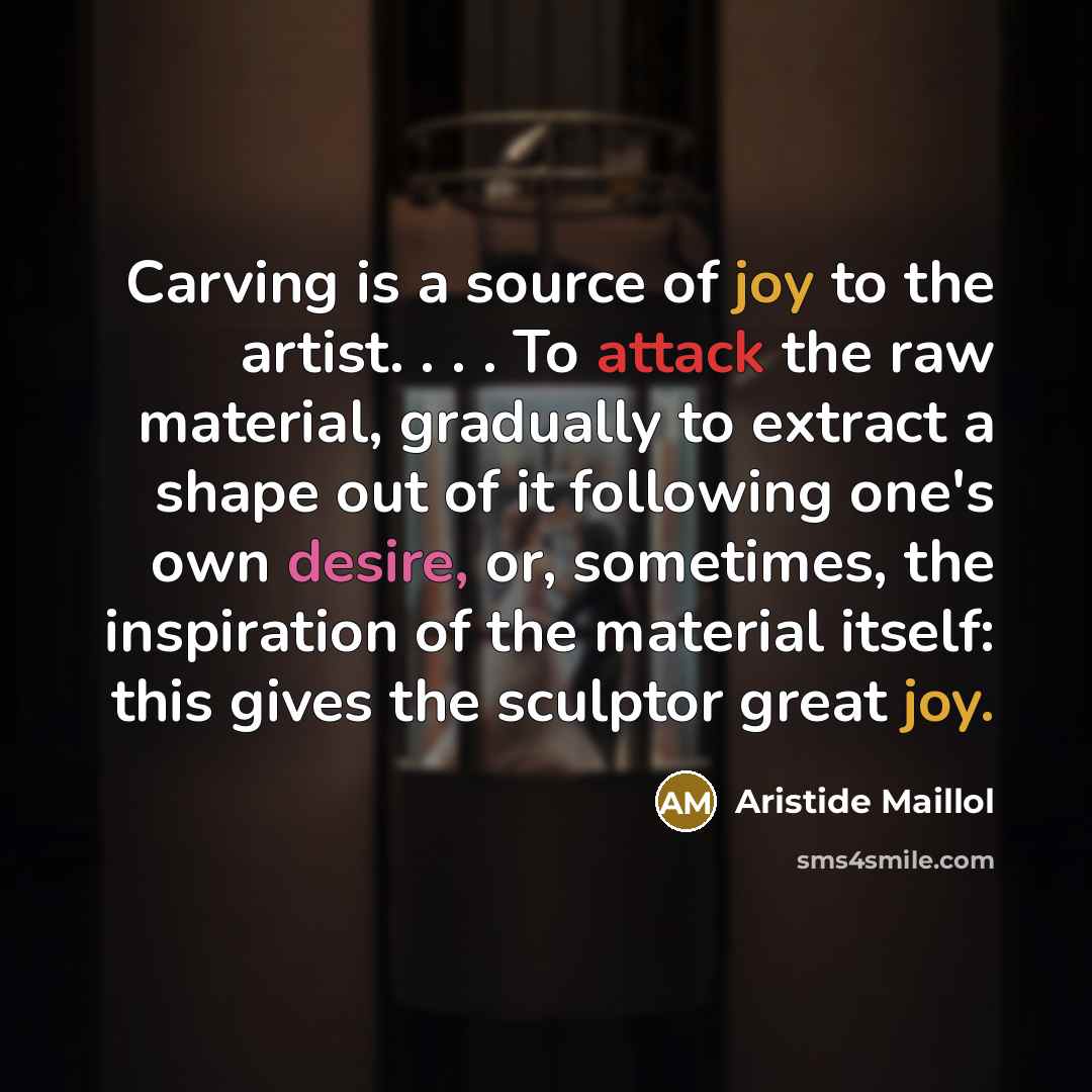 “Carving is a source of joy to the artist. . . . To attack the raw material, gradually to extract a shape out of it following one's own desire, or, sometimes, the inspiration of the material itself: this gives the sculptor great joy.” quote by Aristide Maillol