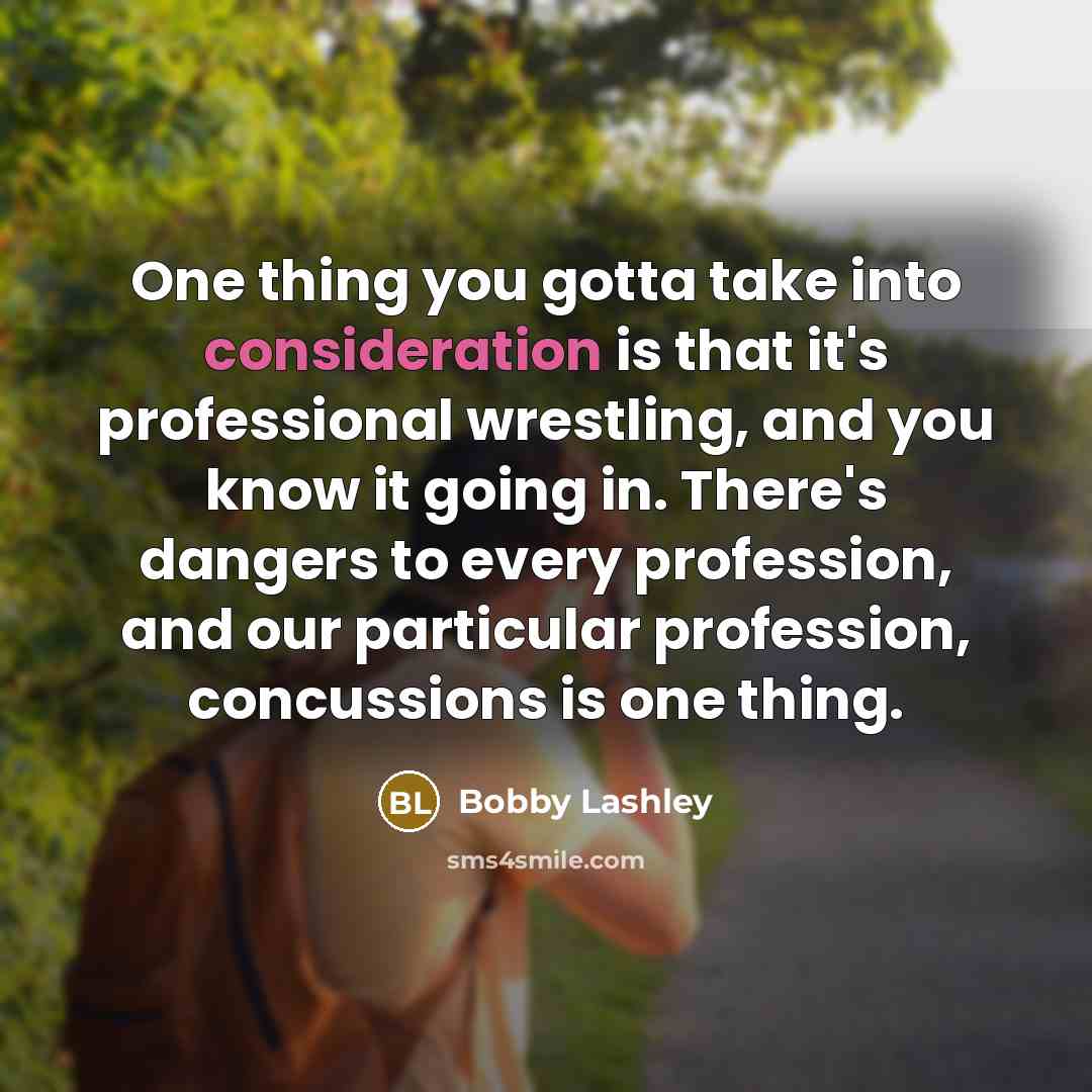 “One thing you gotta take into consideration is that it's professional wrestling, and you know it going in. There's dangers to every profession, and our particular profession, concussions is one thing.” quote by Bobby Lashley