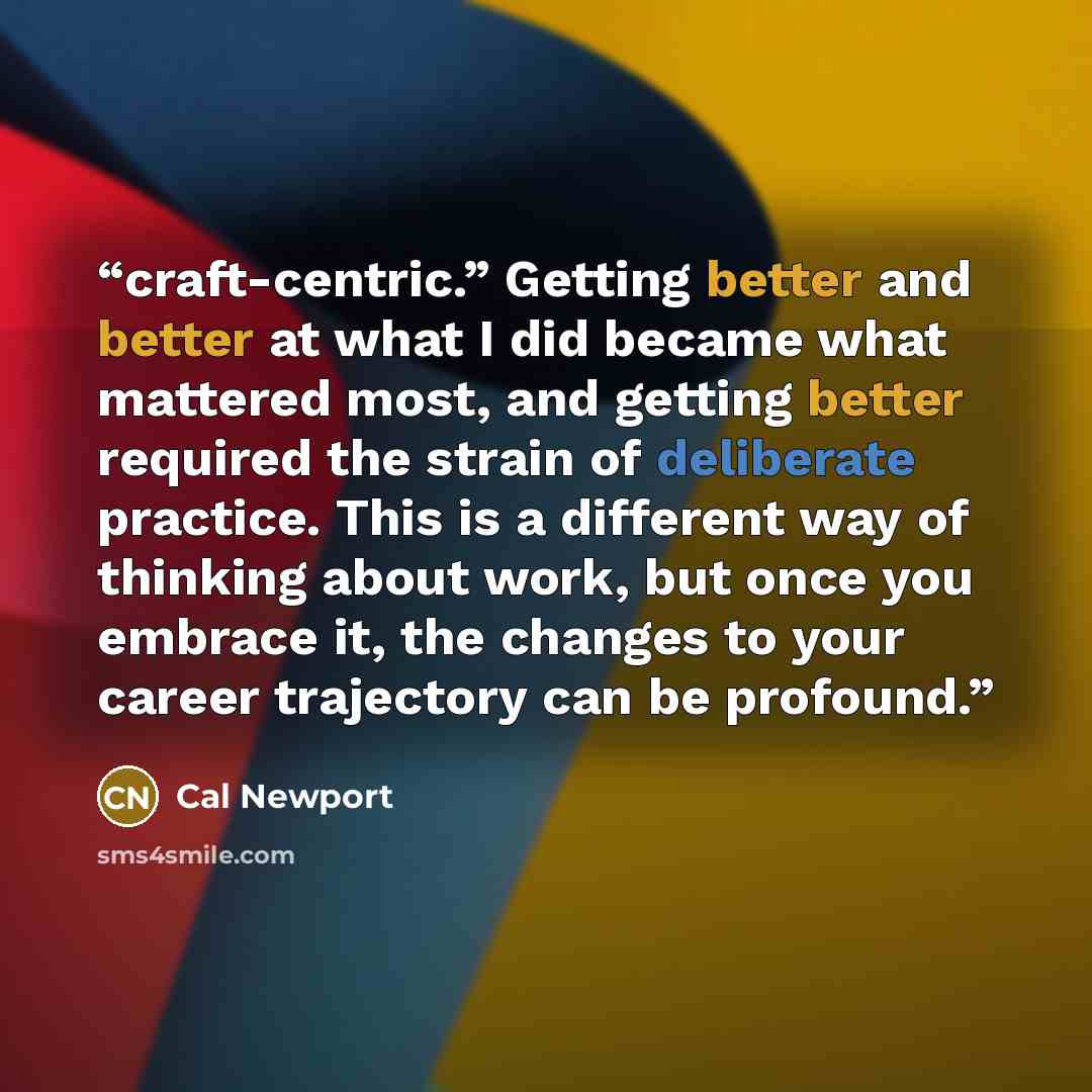 “craft-centric.” Getting better and better at what I did became what mattered most, and getting better required the strain of deliberate practice. This is a different way of thinking about work, but once you embrace it, the changes to your career trajectory can be profound.” quote by Cal Newport