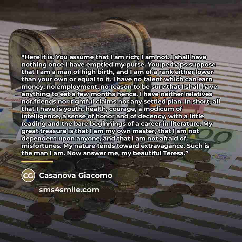 “Here it is. You assume that I am rich; I am not. I shall have nothing once I have emptied my purse. You perhaps suppose that I am a man of high birth, and I am of a rank either lower than your own or equal to it. I have no talent which can earn money, no employment, no reason to be sure that I…” quote by Casanova Giacomo
