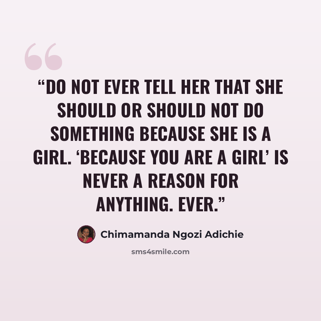“Do not ever tell her that she should or should not do something because she is a girl. ‘Because you are a girl’ is never a reason for anything. Ever.” quote by Chimamanda Ngozi Adichie