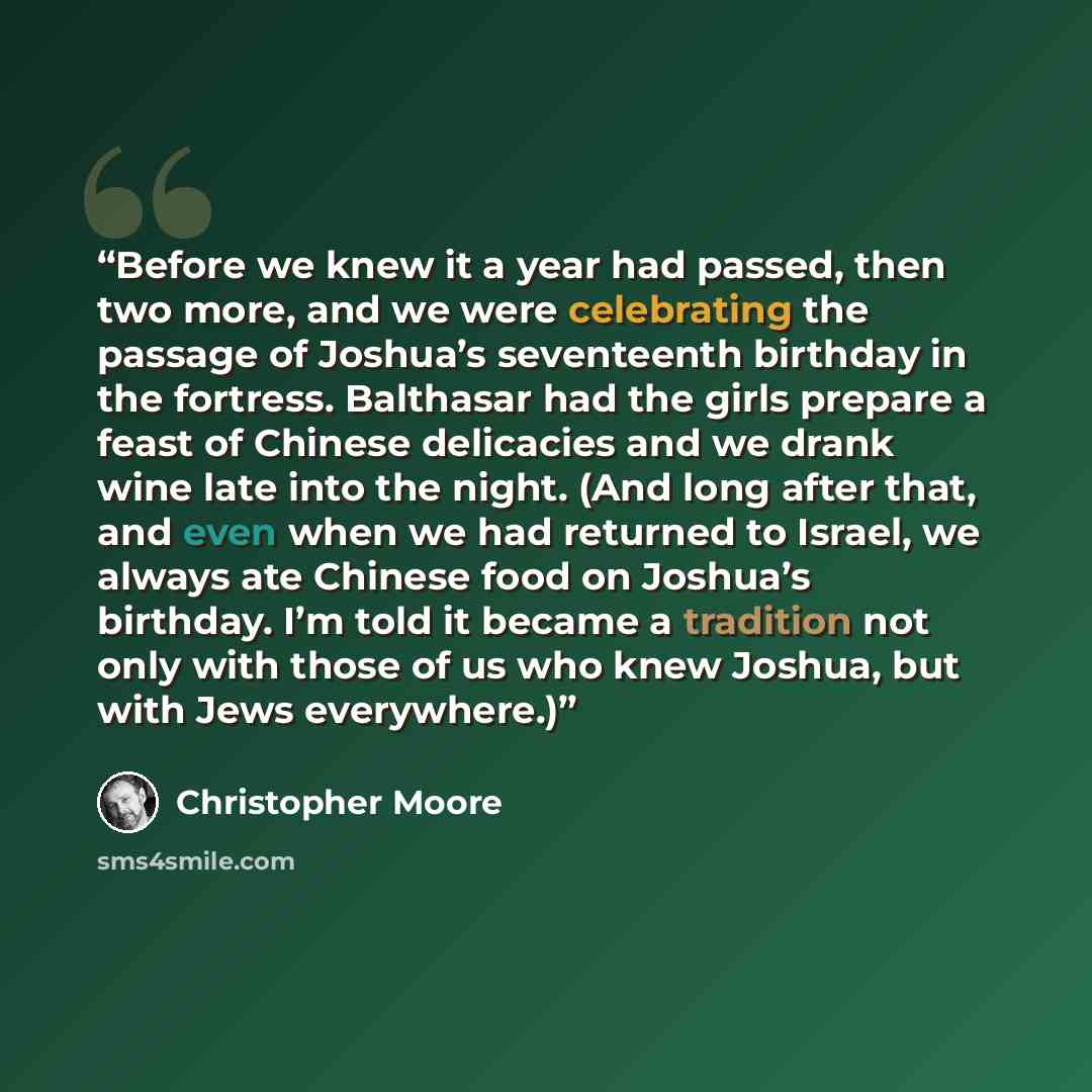 “Before we knew it a year had passed, then two more, and we were celebrating the passage of Joshua’s seventeenth birthday in the fortress. Balthasar had the girls prepare a feast of Chinese delicacies and we drank wine late into the night. (And long after that, and even when we had returned to…” quote by Christopher Moore