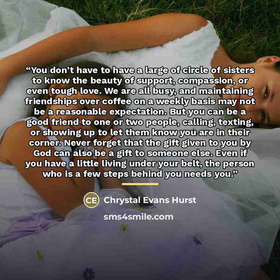 “You don’t have to have a large of circle of sisters to know the beauty of support, compassion, or even tough love. We are all busy, and maintaining friendships over coffee on a weekly basis may not be a reasonable expectation. But you can be a good friend to one or two people, calling, texting, or…” quote by Chrystal Evans Hurst