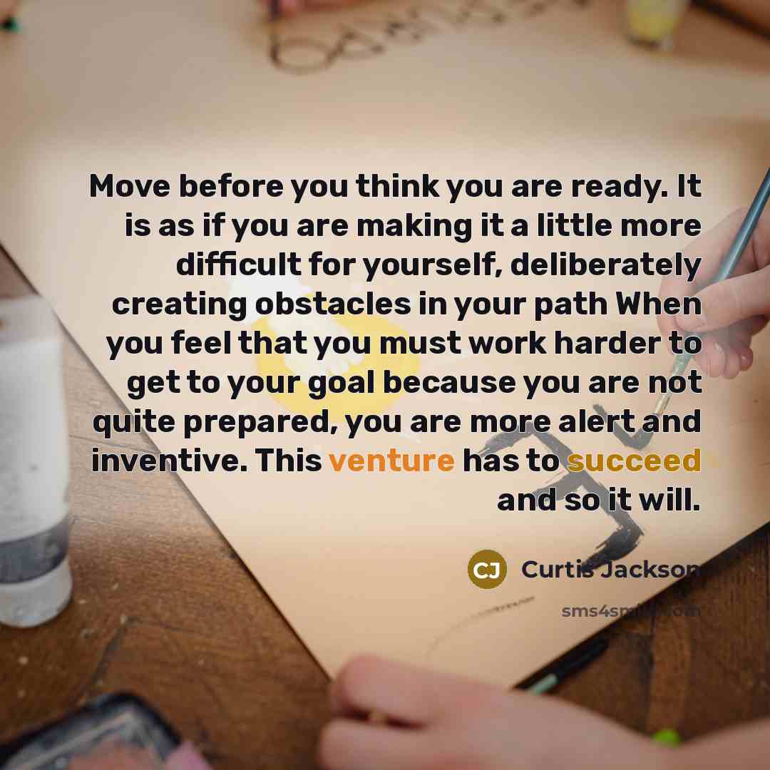 “Move before you think you are ready. It is as if you are making it a little more difficult for yourself, deliberately creating obstacles in your path When you feel that you must work harder to get to your goal because you are not quite prepared, you are more alert and inventive. This venture has…” quote by Curtis Jackson