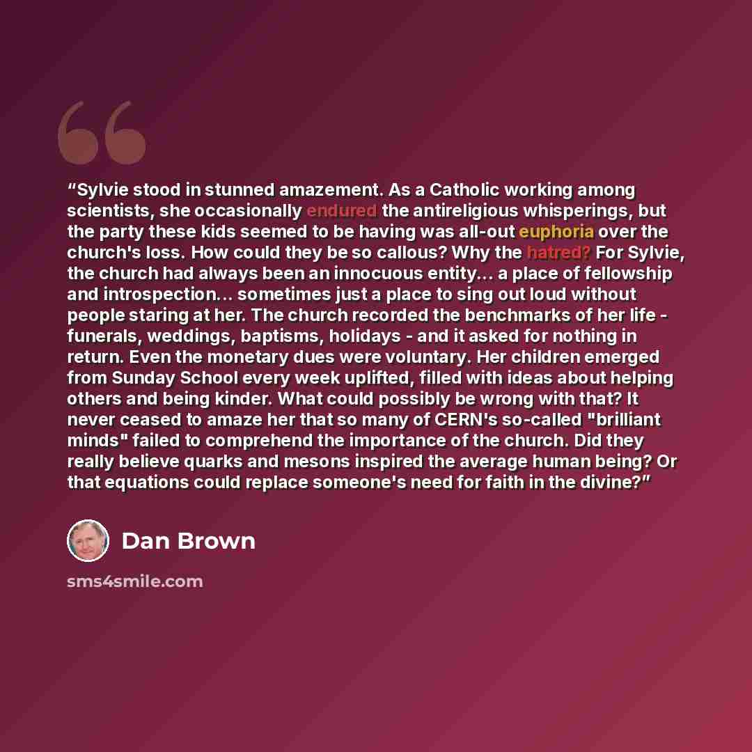 “Sylvie stood in stunned amazement. As a Catholic working among scientists, she occasionally endured the antireligious whisperings, but the party these kids seemed to be having was all-out euphoria over the church's loss. How could they be so callous? Why the hatred? For Sylvie, the church had…” quote by Dan Brown