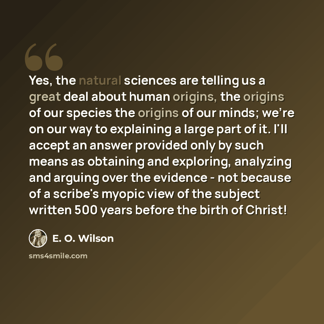 “Yes, the natural sciences are telling us a great deal about human origins, the origins of our species the origins of our minds; we're on our way to explaining a large part of it. I'll accept an answer provided only by such means as obtaining and exploring, analyzing and arguing over the evidence…” quote by E. O. Wilson
