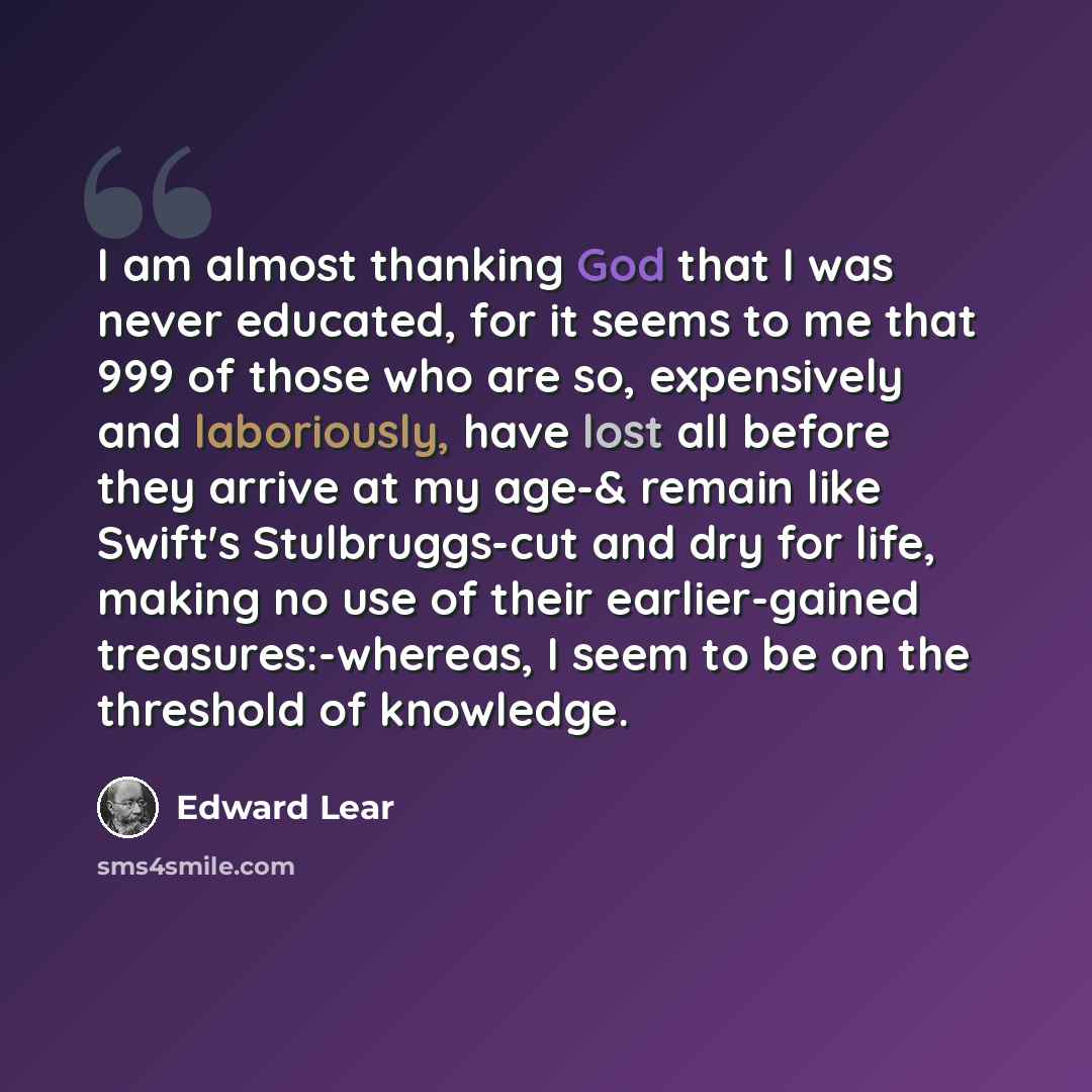 “I am almost thanking God that I was never educated, for it seems to me that 999 of those who are so, expensively and laboriously, have lost all before they arrive at my age-& remain like Swift's Stulbruggs-cut and dry for life, making no use of their earlier-gained treasures:-whereas, I seem to be…” quote by Edward Lear