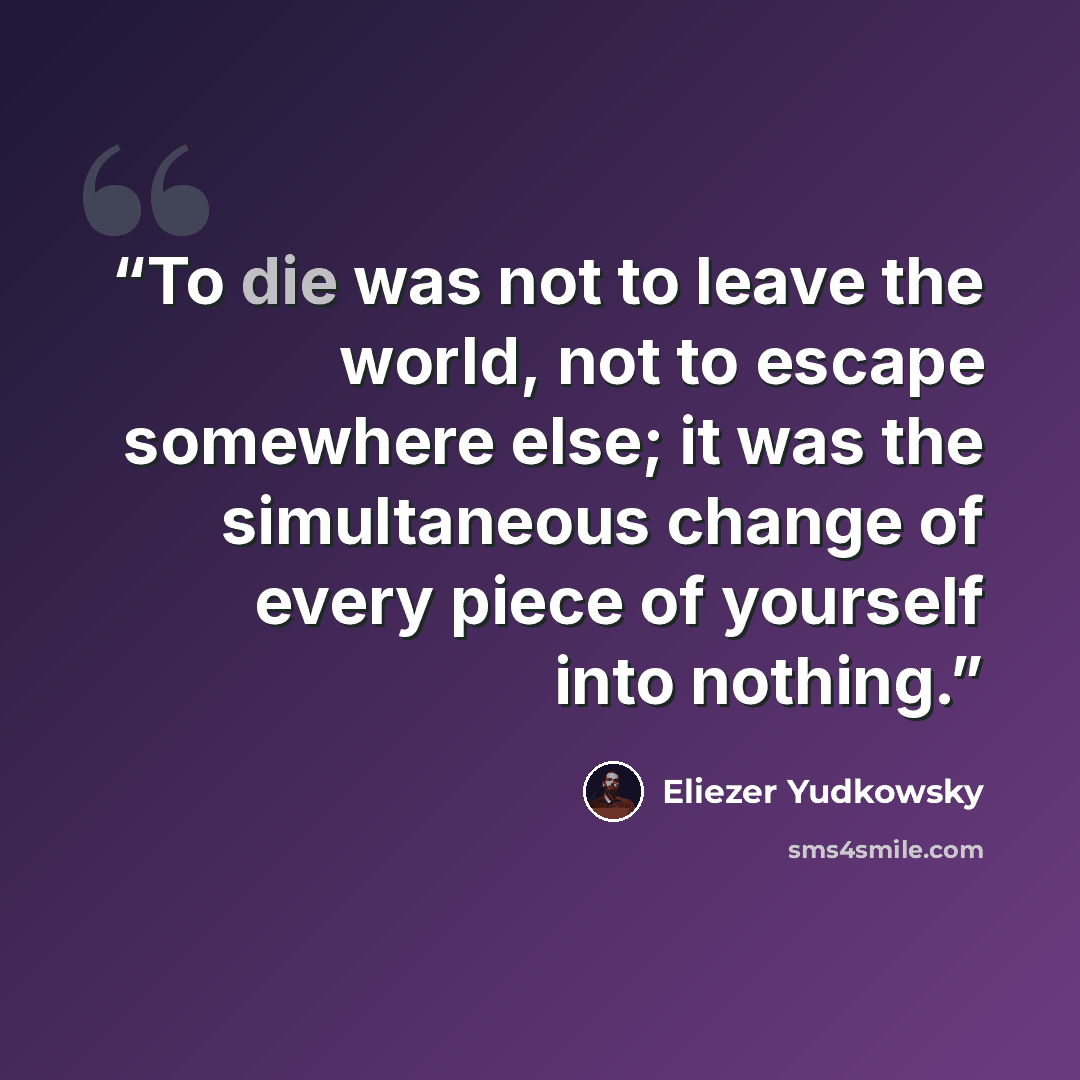 “To die was not to leave the world, not to escape somewhere else; it was the simultaneous change of every piece of yourself into nothing.” quote by Eliezer Yudkowsky