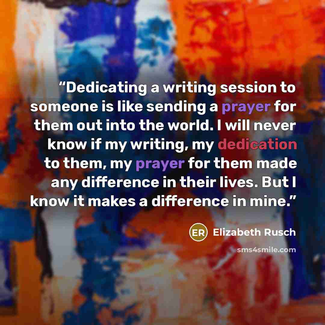 “Dedicating a writing session to someone is like sending a prayer for them out into the world. I will never know if my writing, my dedication to them, my prayer for them made any difference in their lives. But I know it makes a difference in mine.” quote by Elizabeth Rusch
