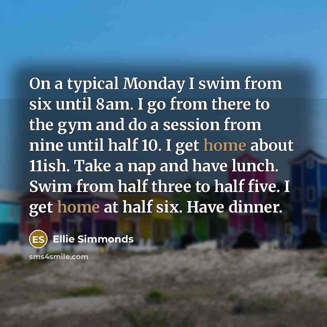 “On a typical Monday I swim from six until 8am. I go from there to the gym and do a session from nine until half 10. I get home about 11ish. Take a nap and have lunch. Swim from half three to half five. I get home at half six. Have dinner.” quote by Ellie Simmonds