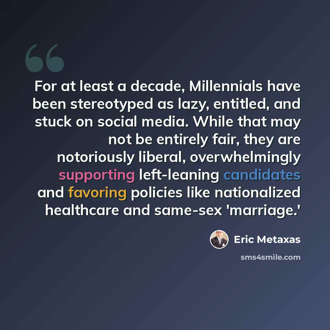 “For at least a decade, Millennials have been stereotyped as lazy, entitled, and stuck on social media. While that may not be entirely fair, they are notoriously liberal, overwhelmingly supporting left-leaning candidates and favoring policies like nationalized healthcare and same-sex 'marriage.'” quote by Eric Metaxas
