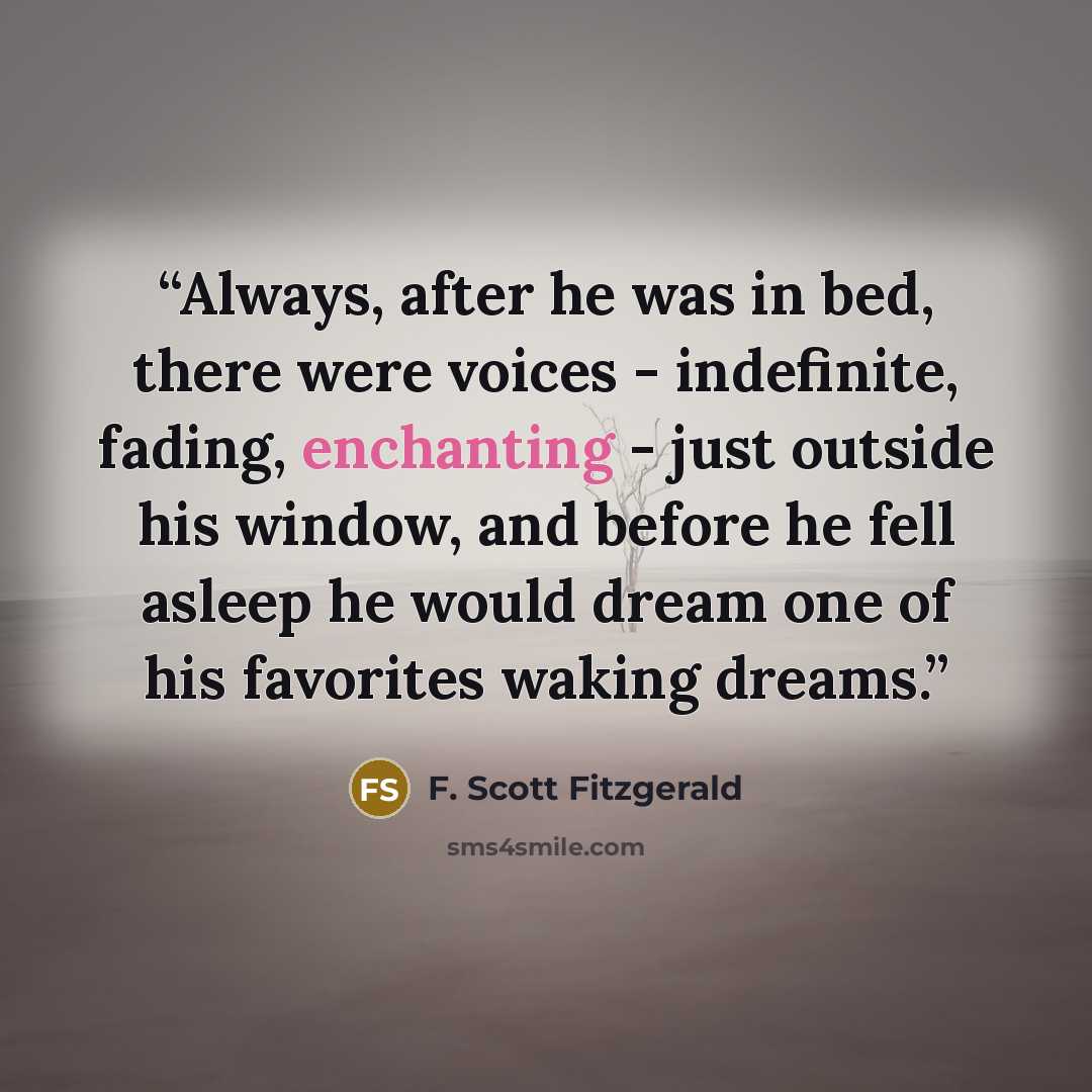 “Always, after he was in bed, there were voices - indefinite, fading, enchanting - just outside his window, and before he fell asleep he would dream one of his favorites waking dreams.” quote by F. Scott Fitzgerald