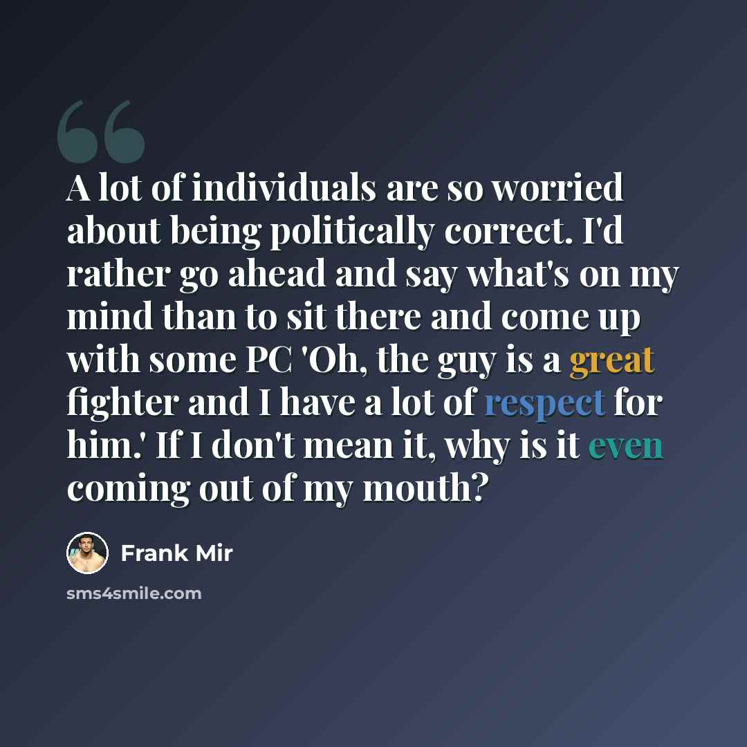“A lot of individuals are so worried about being politically correct. I'd rather go ahead and say what's on my mind than to sit there and come up with some PC 'Oh, the guy is a great fighter and I have a lot of respect for him.' If I don't mean it, why is it even coming out of my mouth?” quote by Frank Mir