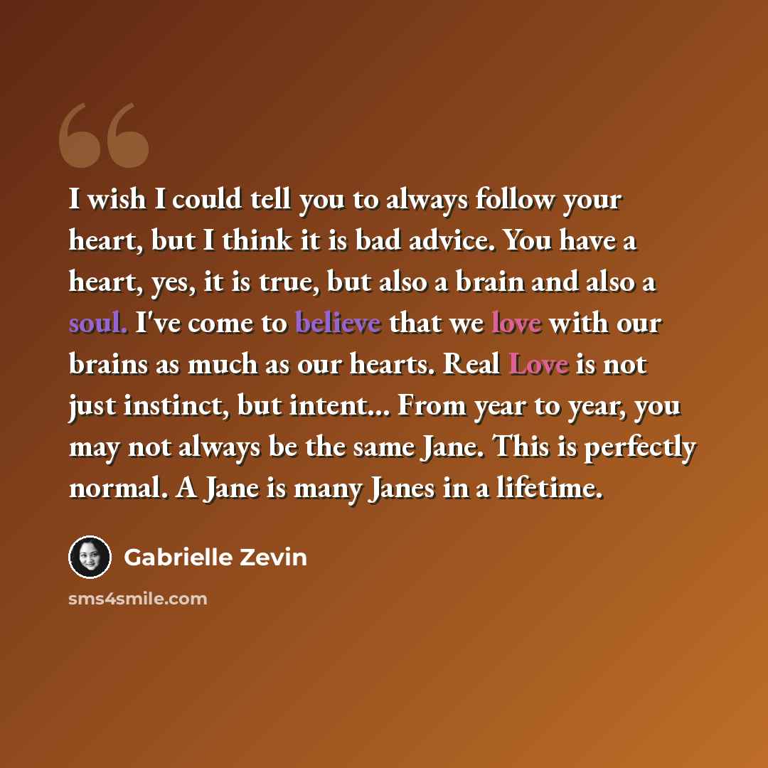 “I wish I could tell you to always follow your heart, but I think it is bad advice. You have a heart, yes, it is true, but also a brain and also a soul. I've come to believe that we love with our brains as much as our hearts. Real Love is not just instinct, but intent… From year to year, you may…” quote by Gabrielle Zevin