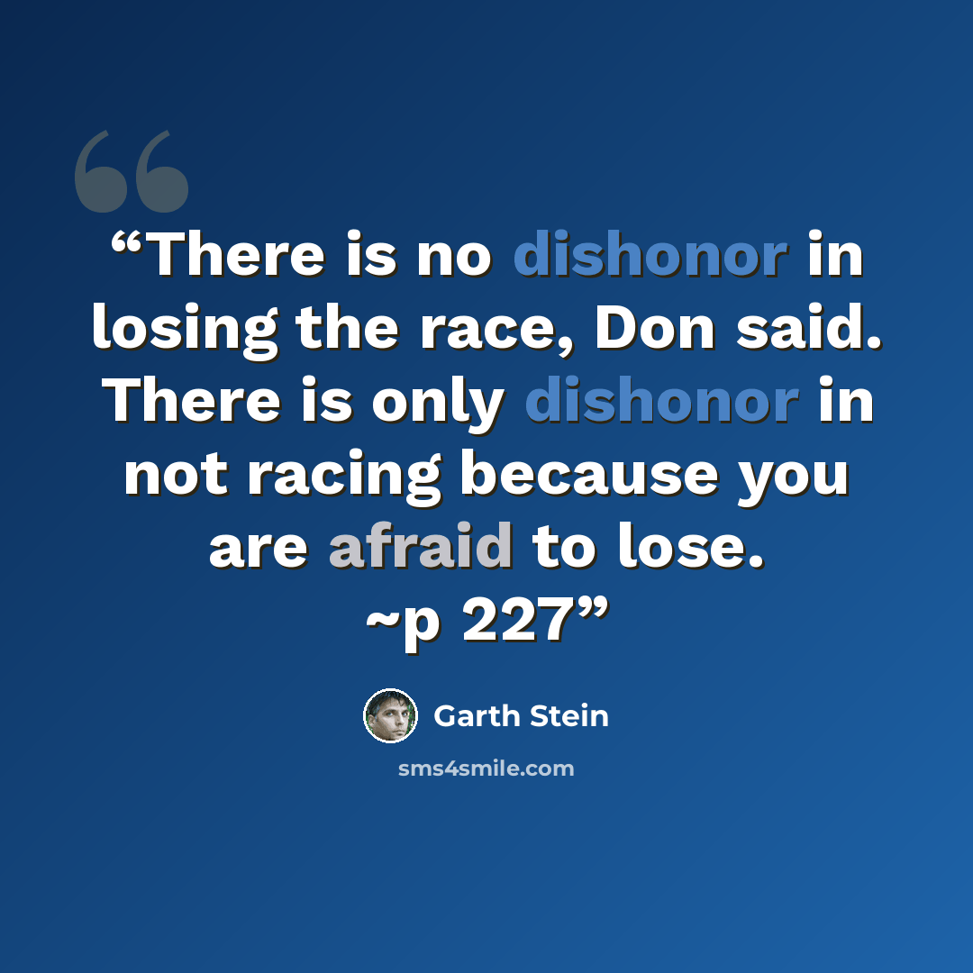 “There is no dishonor in losing the race, Don said. There is only dishonor in not racing because you are afraid to lose. ~p 227” quote by Garth Stein
