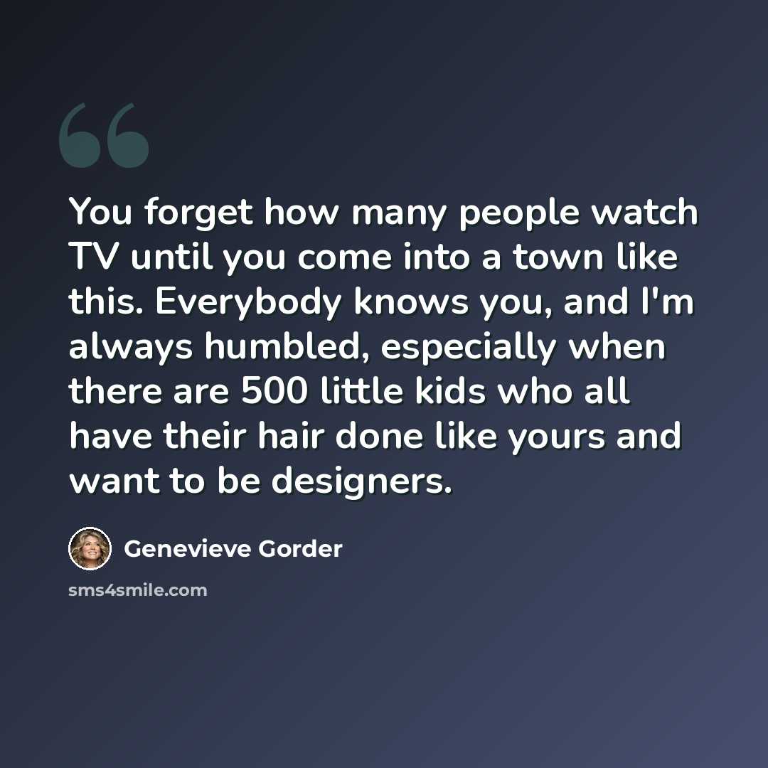 “You forget how many people watch TV until you come into a town like this. Everybody knows you, and I'm always humbled, especially when there are 500 little kids who all have their hair done like yours and want to be designers.” quote by Genevieve Gorder