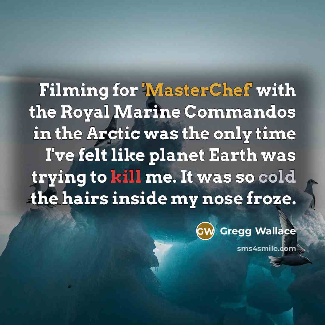 “Filming for 'MasterChef' with the Royal Marine Commandos in the Arctic was the only time I've felt like planet Earth was trying to kill me. It was so cold the hairs inside my nose froze.” quote by Gregg Wallace