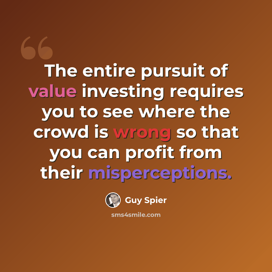 “The entire pursuit of value investing requires you to see where the crowd is wrong so that you can profit from their misperceptions.” quote by Guy Spier