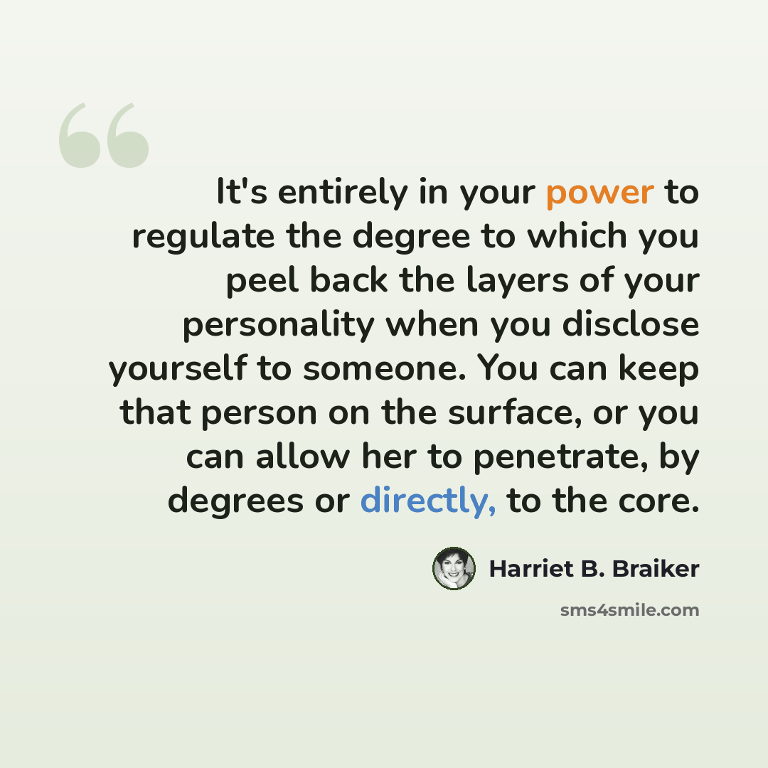 “It's entirely in your power to regulate the degree to which you peel back the layers of your personality when you disclose yourself to someone. You can keep that person on the surface, or you can allow her to penetrate, by degrees or directly, to the core.” quote by Harriet B. Braiker