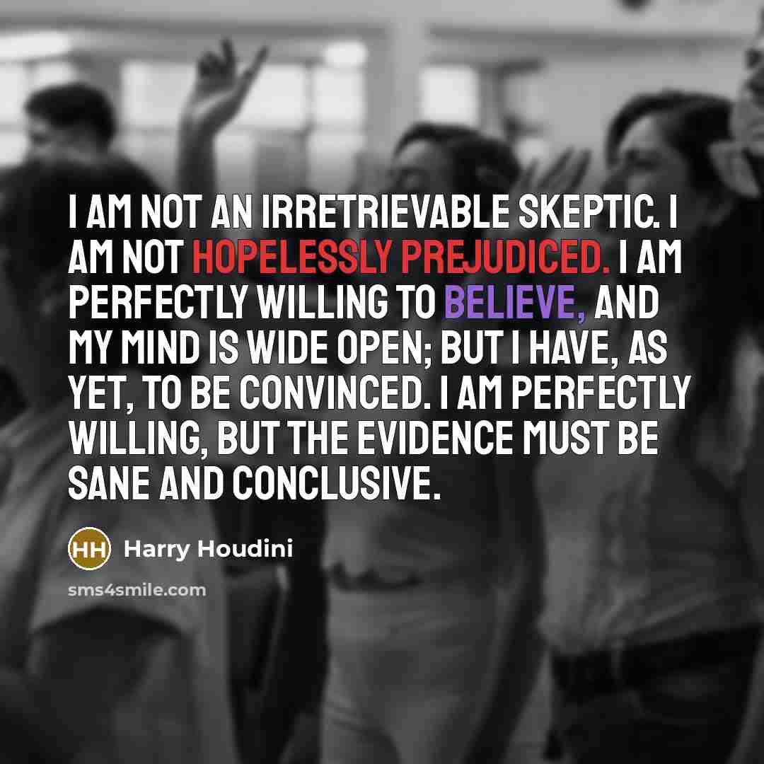 “I am not an irretrievable skeptic. I am not hopelessly prejudiced. I am perfectly willing to believe, and my mind is wide open; but I have, as yet, to be convinced. I am perfectly willing, but the evidence must be sane and conclusive.” quote by Harry Houdini