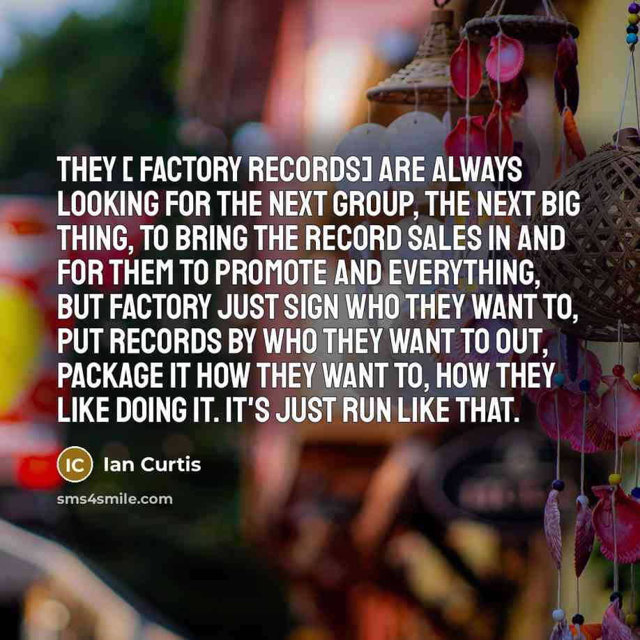 “They [ Factory Records] are always looking for the next group, the next big thing, to bring the record sales in and for them to promote and everything, but Factory just sign who they want to, put records by who they want to out, package it how they want to, how they like doing it. It's just run…” quote by Ian Curtis