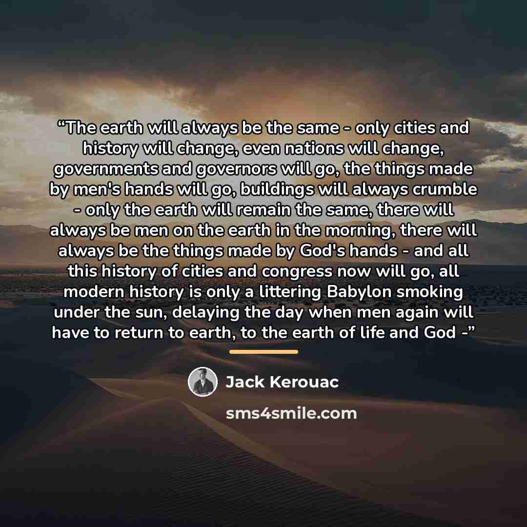 “The earth will always be the same - only cities and history will change, even nations will change, governments and governors will go, the things made by men's hands will go, buildings will always crumble - only the earth will remain the same, there will always be men on the earth in the morning…” quote by Jack Kerouac