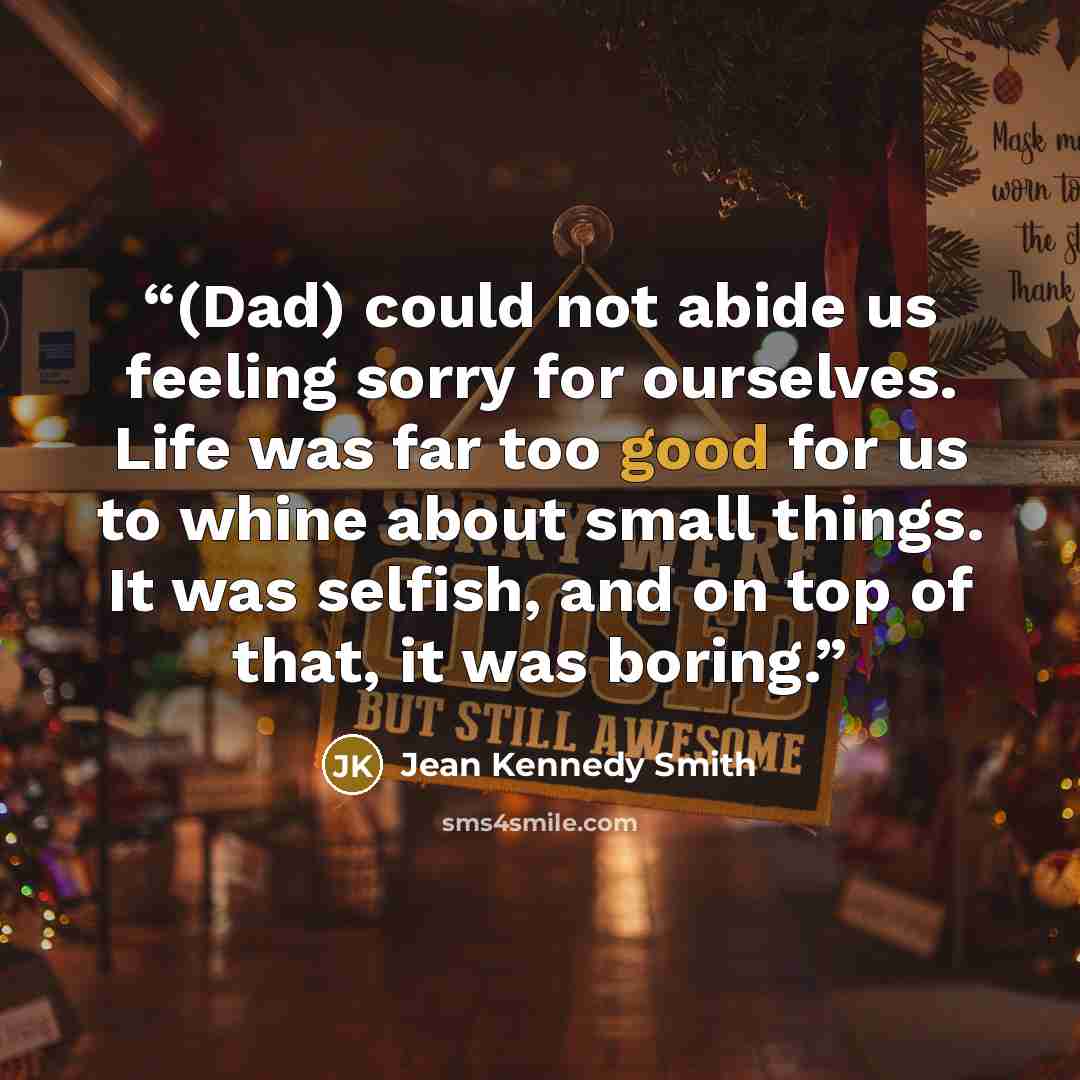 “(Dad) could not abide us feeling sorry for ourselves. Life was far too good for us to whine about small things. It was selfish, and on top of that, it was boring.” quote by Jean Kennedy Smith