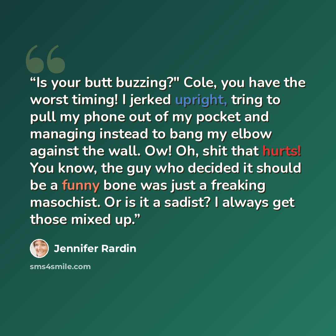 “Is your butt buzzing?" Cole, you have the worst timing! I jerked upright, tring to pull my phone out of my pocket and managing instead to bang my elbow against the wall. Ow! Oh, shit that hurts! You know, the guy who decided it should be a funny bone was just a freaking masochist. Or is it a…” quote by Jennifer Rardin