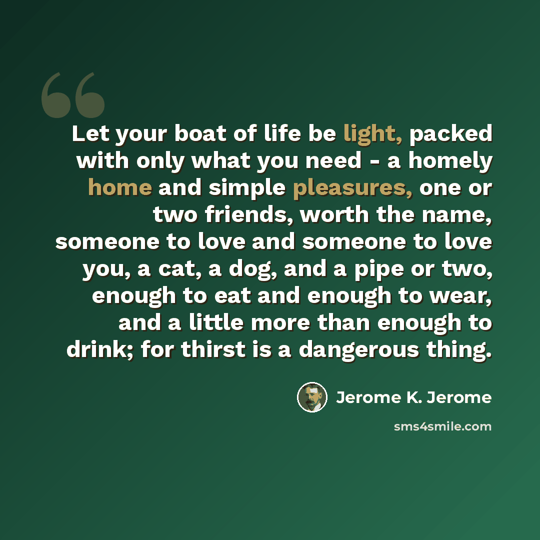 “Let your boat of life be light, packed with only what you need - a homely home and simple pleasures, one or two friends, worth the name, someone to love and someone to love you, a cat, a dog, and a pipe or two, enough to eat and enough to wear, and a little more than enough to drink; for thirst is…” quote by Jerome K. Jerome
