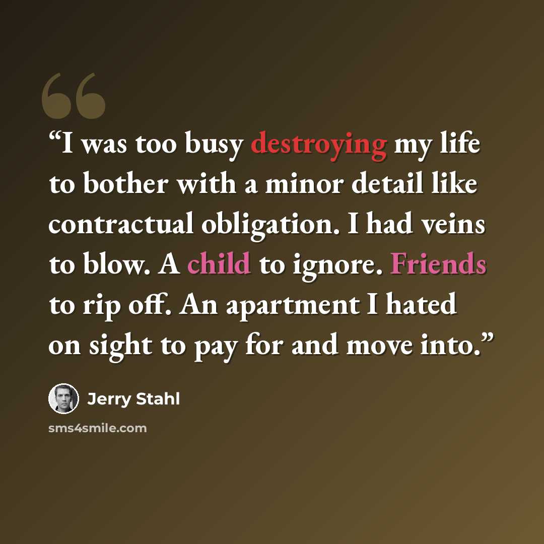 “I was too busy destroying my life to bother with a minor detail like contractual obligation. I had veins to blow. A child to ignore. Friends to rip off. An apartment I hated on sight to pay for and move into.” quote by Jerry Stahl