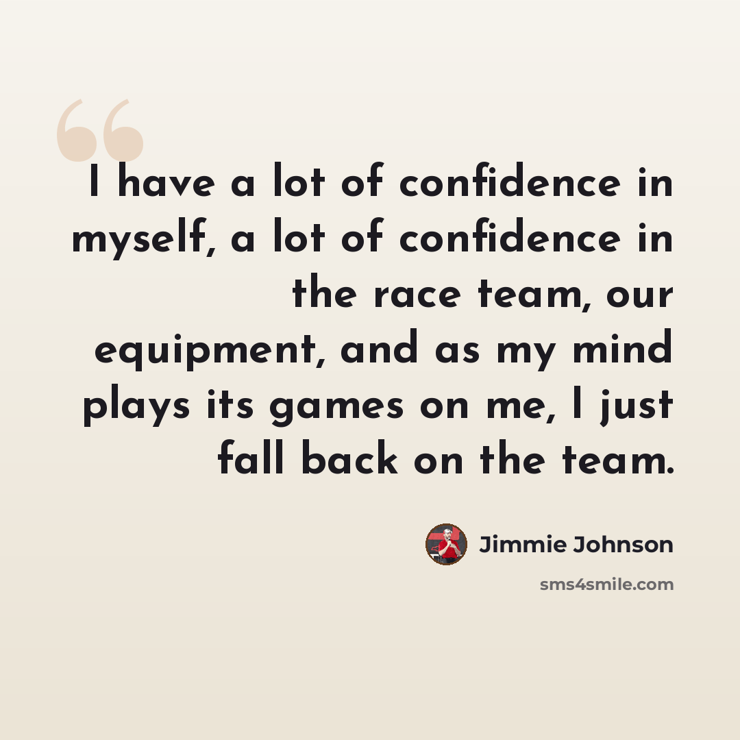 “I have a lot of confidence in myself, a lot of confidence in the race team, our equipment, and as my mind plays its games on me, I just fall back on the team.” quote by Jimmie Johnson
