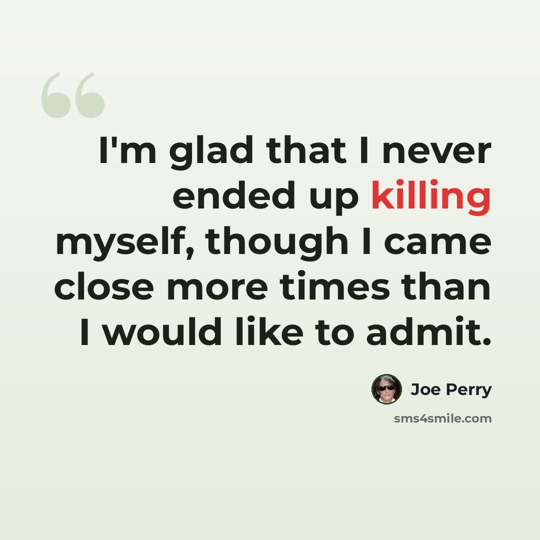 “I'm glad that I never ended up killing myself, though I came close more times than I would like to admit.” quote by Joe Perry