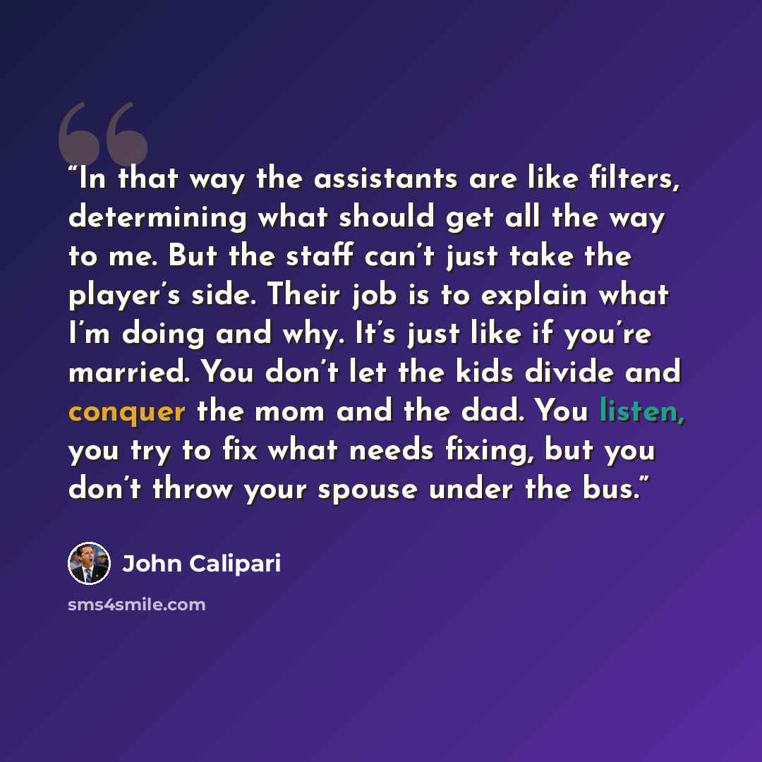 “In that way the assistants are like filters, determining what should get all the way to me. But the staff can’t just take the player’s side. Their job is to explain what I’m doing and why. It’s just like if you’re married. You don’t let the kids divide and conquer the mom and the dad. You listen…” quote by John Calipari