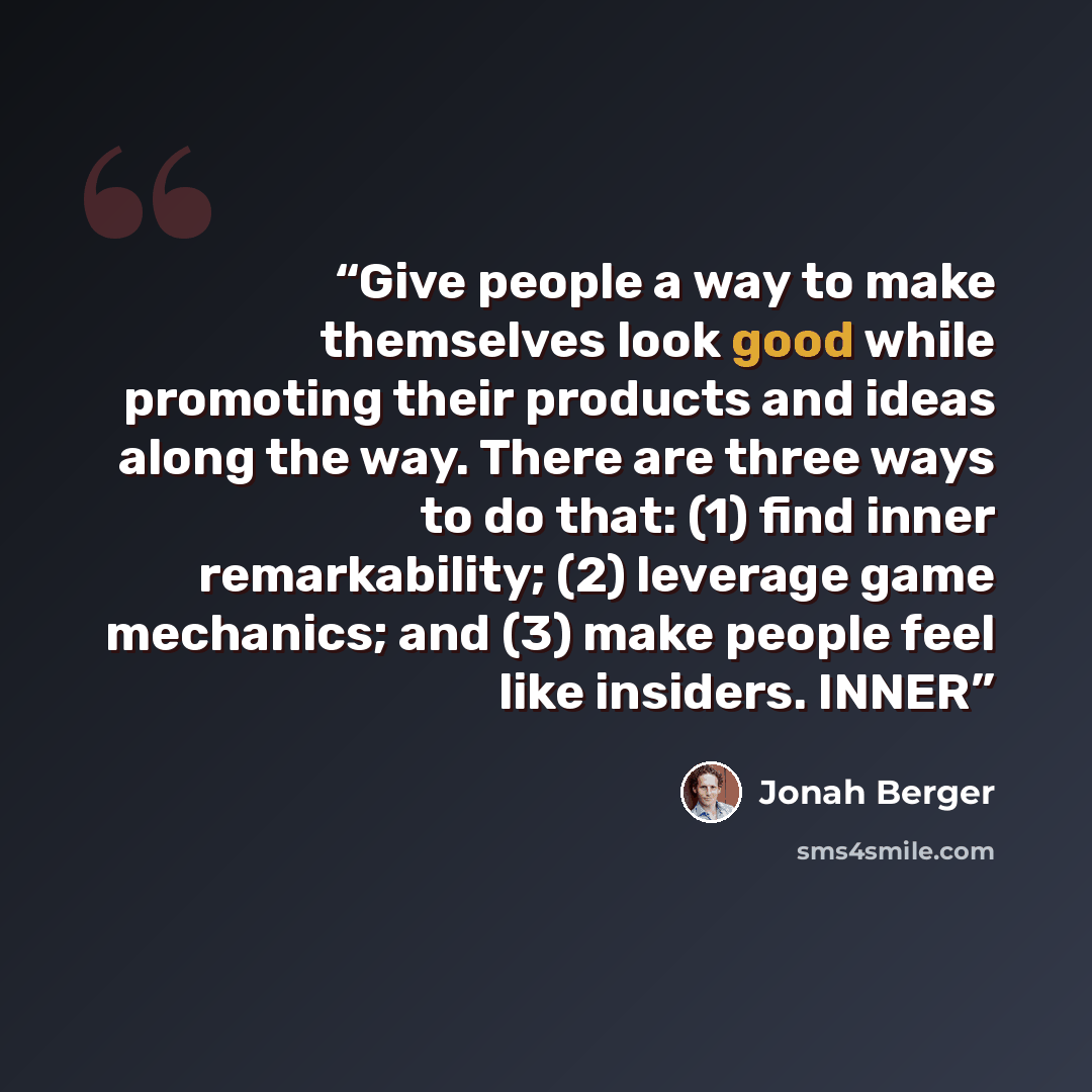 “Give people a way to make themselves look good while promoting their products and ideas along the way. There are three ways to do that: (1) find inner remarkability; (2) leverage game mechanics; and (3) make people feel like insiders. INNER” quote by Jonah Berger