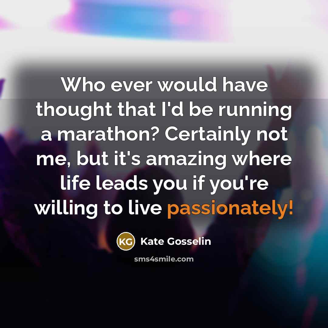 “Who ever would have thought that I'd be running a marathon? Certainly not me, but it's amazing where life leads you if you're willing to live passionately!” quote by Kate Gosselin