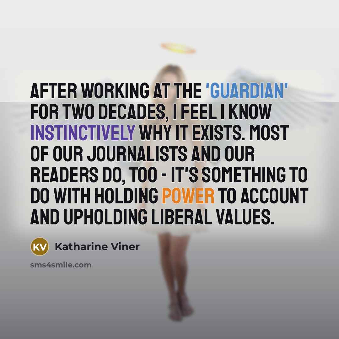 “After working at the 'Guardian' for two decades, I feel I know instinctively why it exists. Most of our journalists and our readers do, too - it's something to do with holding power to account and upholding liberal values.” quote by Katharine Viner