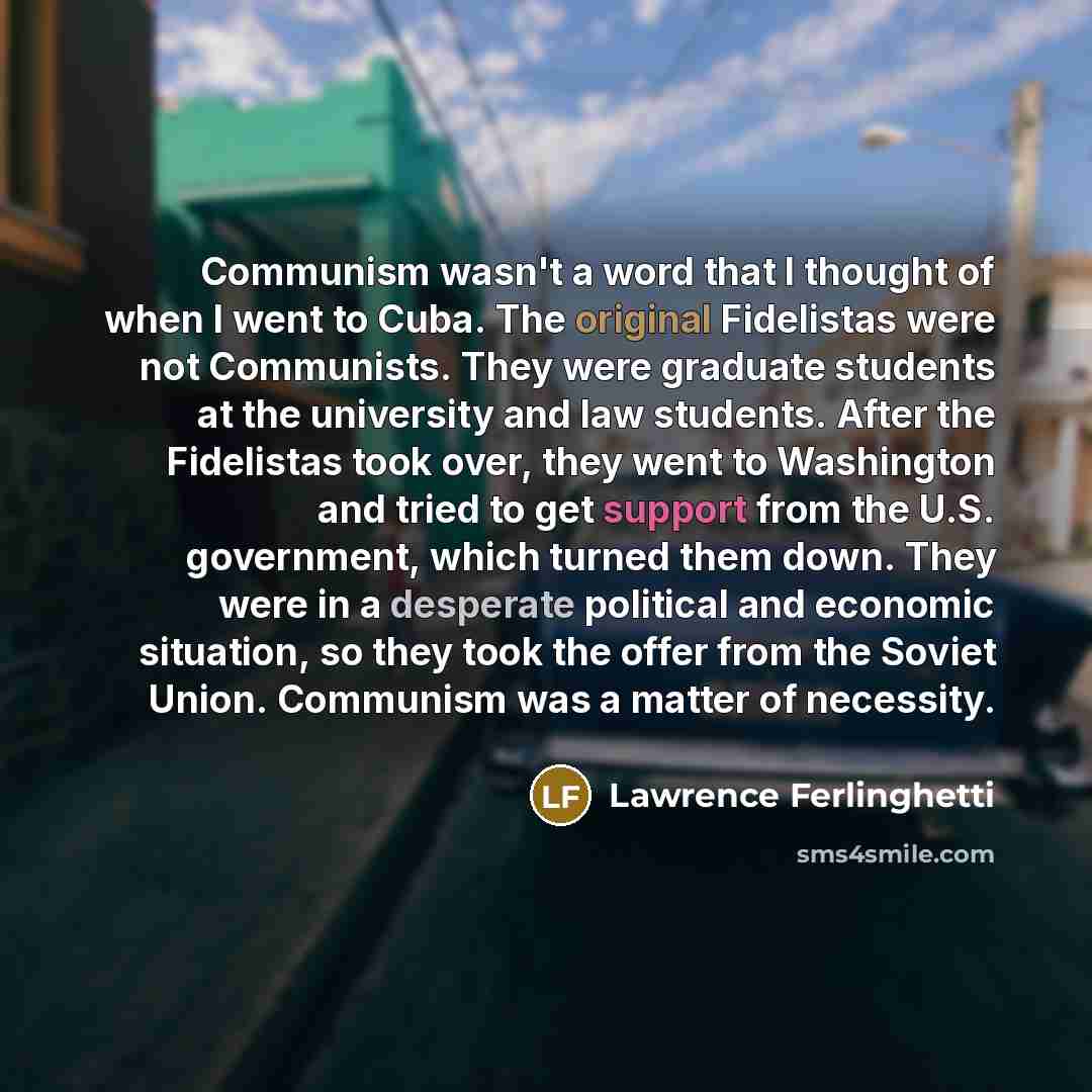 “Communism wasn't a word that I thought of when I went to Cuba. The original Fidelistas were not Communists. They were graduate students at the university and law students. After the Fidelistas took over, they went to Washington and tried to get support from the U.S. government, which turned them…” quote by Lawrence Ferlinghetti