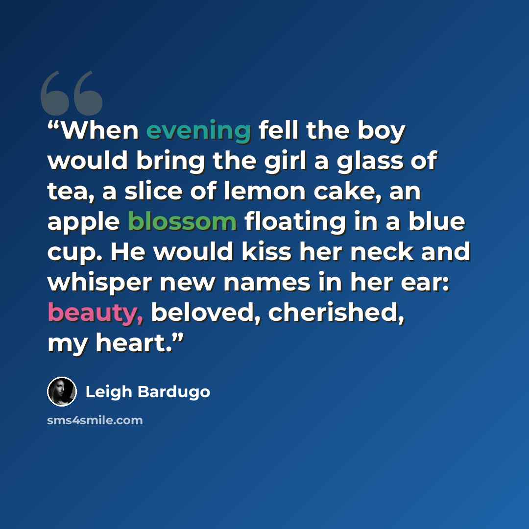 “When evening fell the boy would bring the girl a glass of tea, a slice of lemon cake, an apple blossom floating in a blue cup. He would kiss her neck and whisper new names in her ear: beauty, beloved, cherished, my heart.” quote by Leigh Bardugo