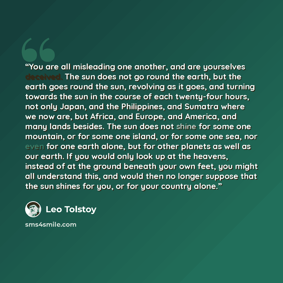 “You are all misleading one another, and are yourselves deceived. The sun does not go round the earth, but the earth goes round the sun, revolving as it goes, and turning towards the sun in the course of each twenty-four hours, not only Japan, and the Philippines, and Sumatra where we now are, but…” quote by Leo Tolstoy