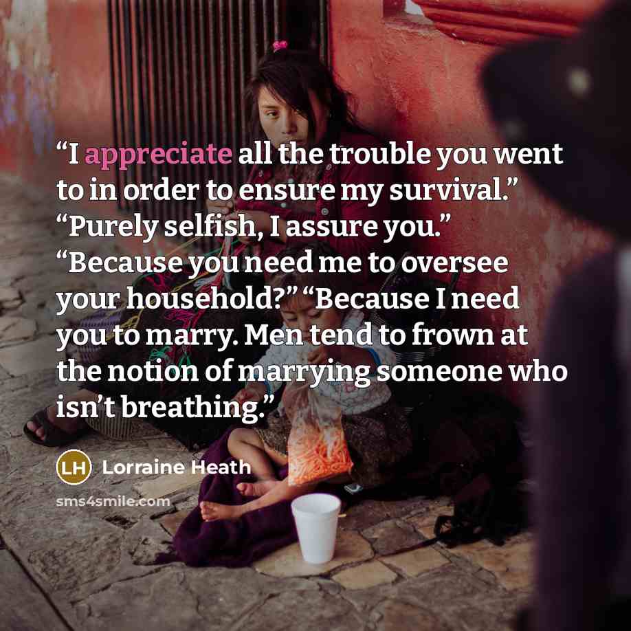 “I appreciate all the trouble you went to in order to ensure my survival.” “Purely selfish, I assure you.” “Because you need me to oversee your household?” “Because I need you to marry. Men tend to frown at the notion of marrying someone who isn’t breathing.” quote by Lorraine Heath