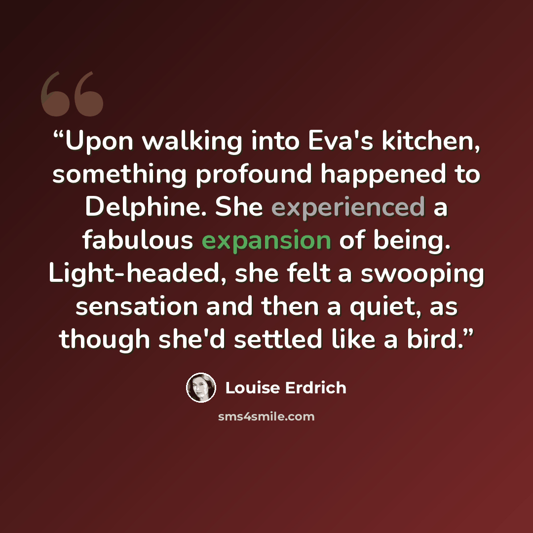 “Upon walking into Eva's kitchen, something profound happened to Delphine. She experienced a fabulous expansion of being. Light-headed, she felt a swooping sensation and then a quiet, as though she'd settled like a bird.” quote by Louise Erdrich