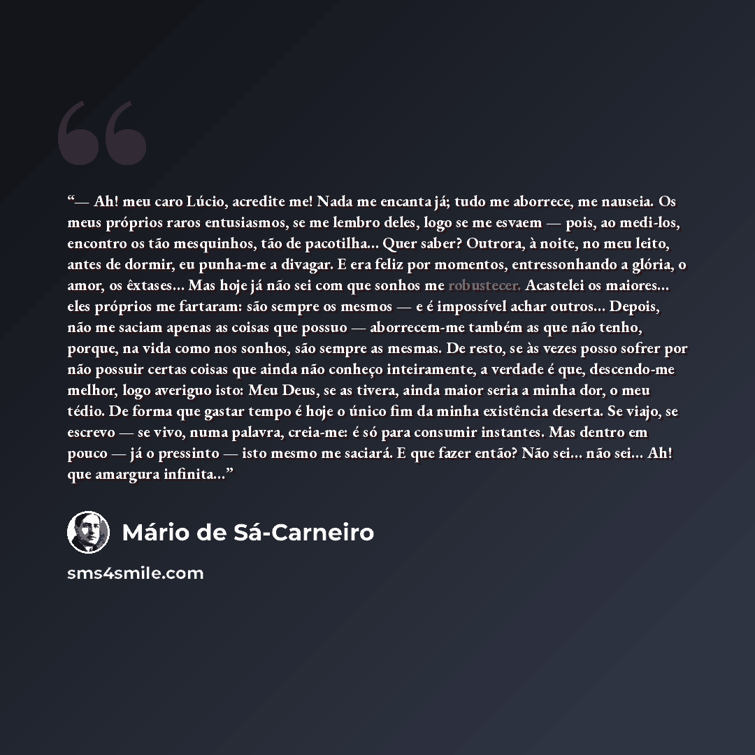 “— Ah! meu caro Lúcio, acredite me! Nada me encanta já; tudo me aborrece, me nauseia. Os meus próprios raros entusiasmos, se me lembro deles, logo se me esvaem — pois, ao medi-los, encontro os tão mesquinhos, tão de pacotilha… Quer saber? Outrora, à noite, no meu leito, antes de dormir, eu punha-me…” quote by Mário de Sá-Carneiro