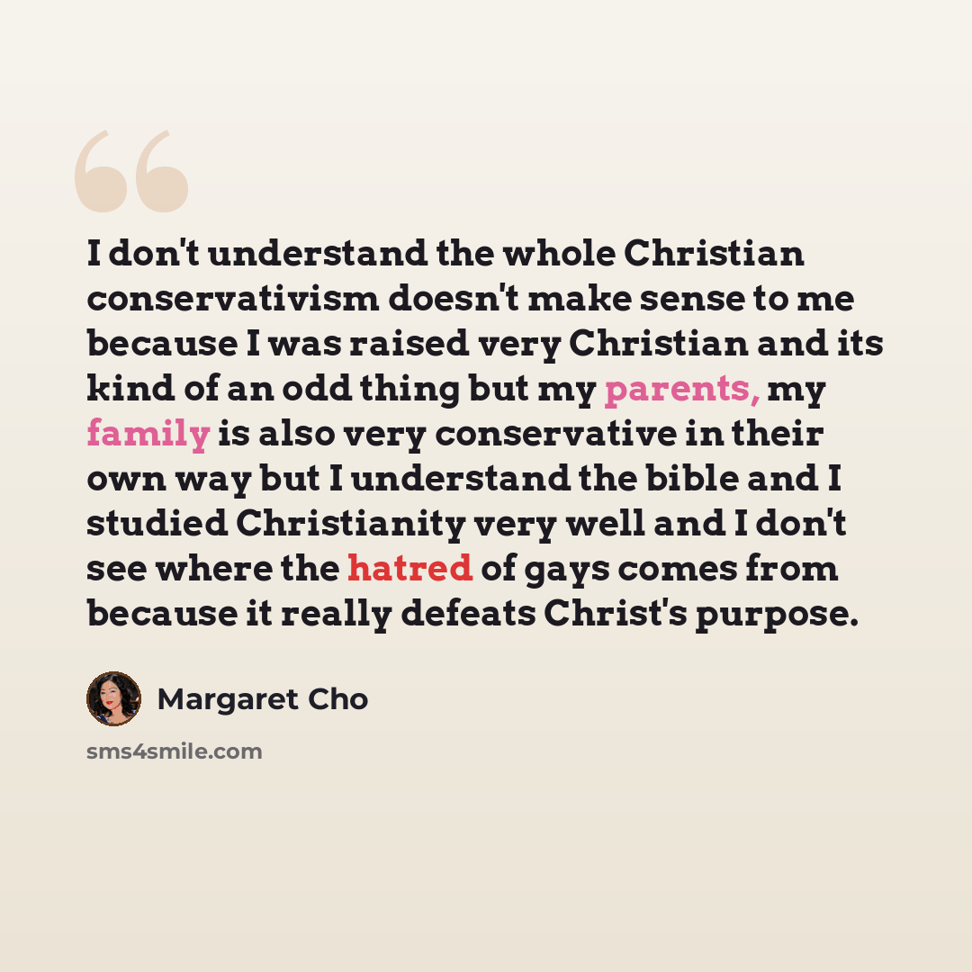 “I don't understand the whole Christian conservativism doesn't make sense to me because I was raised very Christian and its kind of an odd thing but my parents, my family is also very conservative in their own way but I understand the bible and I studied Christianity very well and I don't see where…” quote by Margaret Cho
