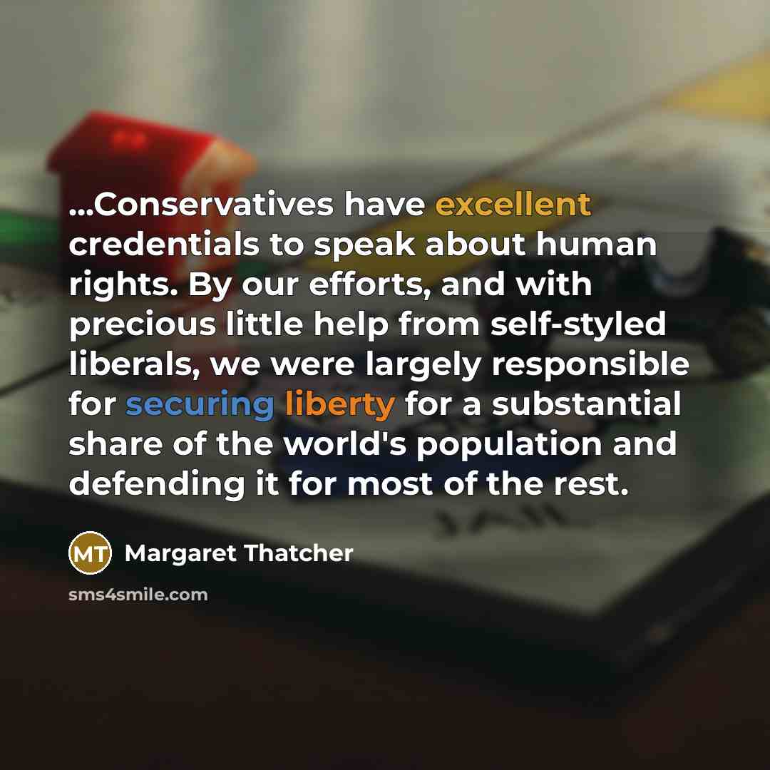 “...Conservatives have excellent credentials to speak about human rights. By our efforts, and with precious little help from self-styled liberals, we were largely responsible for securing liberty for a substantial share of the world's population and defending it for most of the rest.” quote by Margaret Thatcher