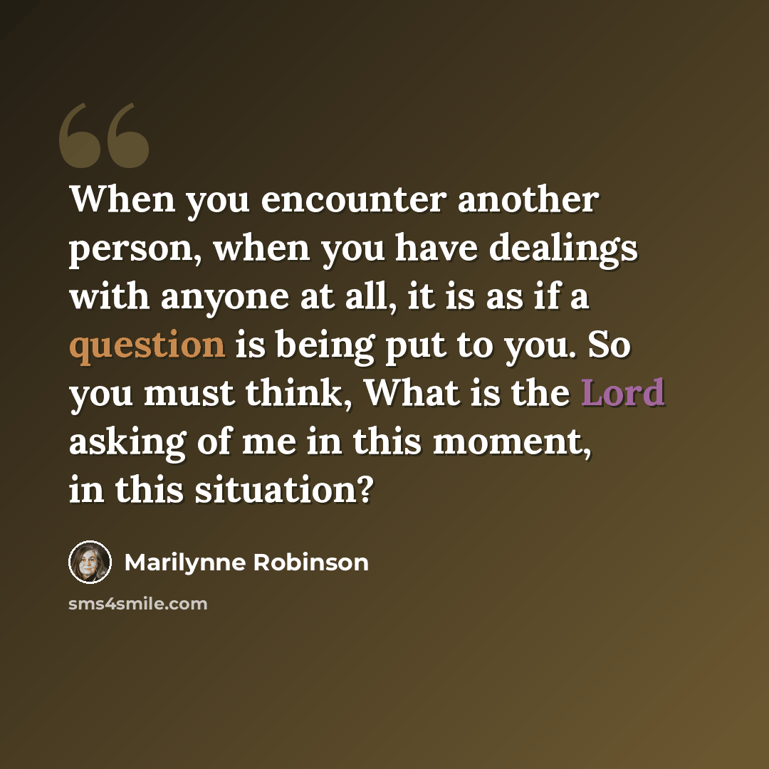 “When you encounter another person, when you have dealings with anyone at all, it is as if a question is being put to you. So you must think, What is the Lord asking of me in this moment, in this situation?” quote by Marilynne Robinson