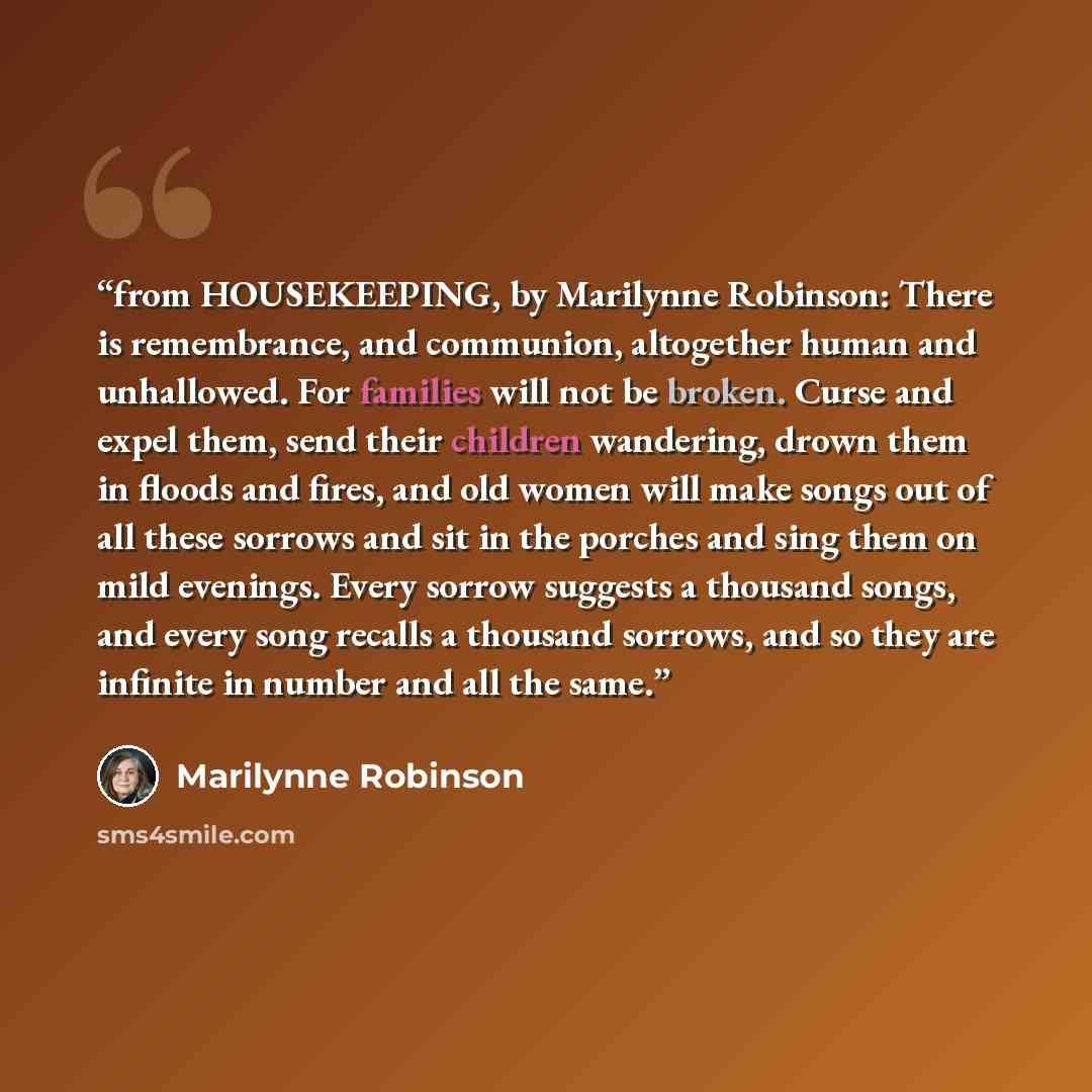 “from HOUSEKEEPING, by Marilynne Robinson: There is remembrance, and communion, altogether human and unhallowed. For families will not be broken. Curse and expel them, send their children wandering, drown them in floods and fires, and old women will make songs out of all these sorrows and sit in…” quote by Marilynne Robinson